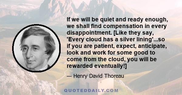 If we will be quiet and ready enough, we shall find compensation in every disappointment. [Like they say, 'Every cloud has a silver lining'...so if you are patient, expect, anticipate, look and work for some good to