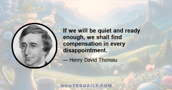 If we will be quiet and ready enough, we shall find compensation in every disappointment.