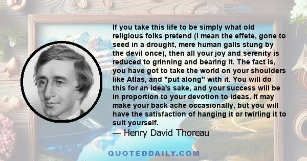 If you take this life to be simply what old religious folks pretend (I mean the effete, gone to seed in a drought, mere human galls stung by the devil once), then all your joy and serenity is reduced to grinning and