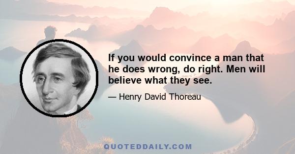 If you would convince a man that he does wrong, do right. Men will believe what they see.