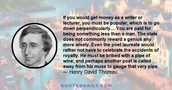 If you would get money as a writer or lecturer, you must be popular, which is to go down perpendicularly.... You are paid for being something less than a man. The state does not commonly reward a genius any more wisely. 