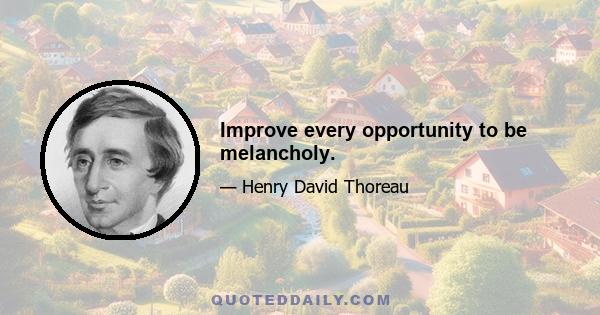 Improve every opportunity to be melancholy.