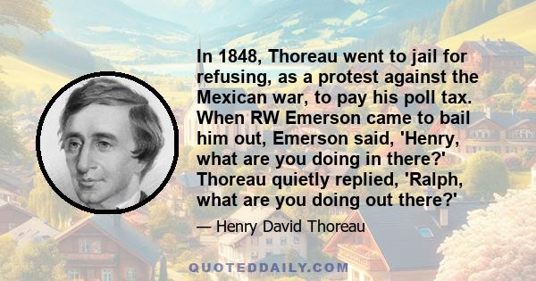 In 1848, Thoreau went to jail for refusing, as a protest against the Mexican war, to pay his poll tax. When RW Emerson came to bail him out, Emerson said, 'Henry, what are you doing in there?' Thoreau quietly replied,