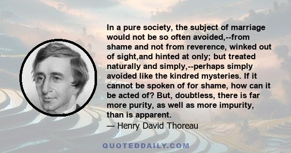 In a pure society, the subject of marriage would not be so often avoided,--from shame and not from reverence, winked out of sight,and hinted at only; but treated naturally and simply,--perhaps simply avoided like the