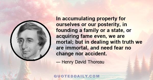 In accumulating property for ourselves or our posterity, in founding a family or a state, or acquiring fame even, we are mortal; but in dealing with truth we are immortal, and need fear no change nor accident.