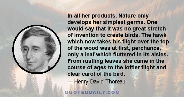 In all her products, Nature only develops her simplest germs. One would say that it was no great stretch of invention to create birds. The hawk which now takes his flight over the top of the wood was at first,