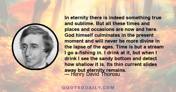 In eternity there is indeed something true and sublime. But all these times and places and occasions are now and here. God himself culminates in the present moment and will never be more divine in the lapse of the ages. 