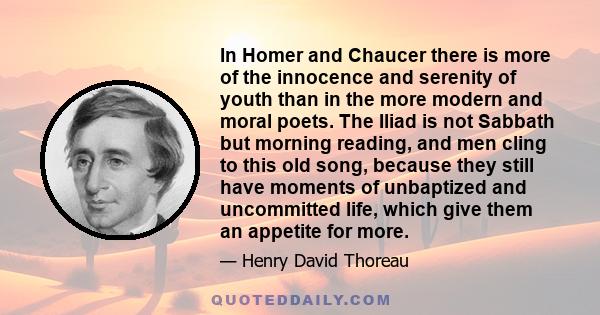 In Homer and Chaucer there is more of the innocence and serenity of youth than in the more modern and moral poets. The Iliad is not Sabbath but morning reading, and men cling to this old song, because they still have