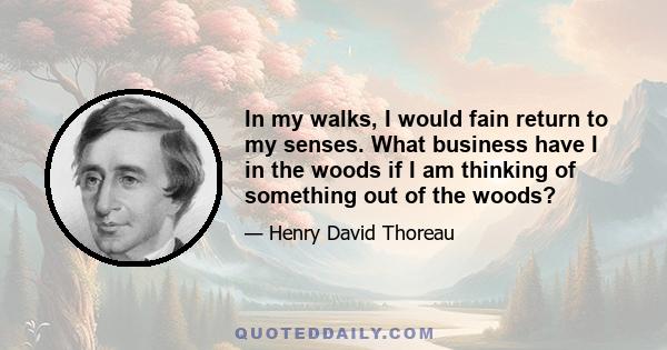 In my walks, I would fain return to my senses. What business have I in the woods if I am thinking of something out of the woods?