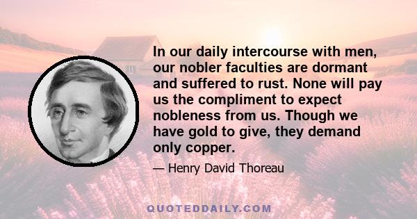 In our daily intercourse with men, our nobler faculties are dormant and suffered to rust. None will pay us the compliment to expect nobleness from us. Though we have gold to give, they demand only copper.