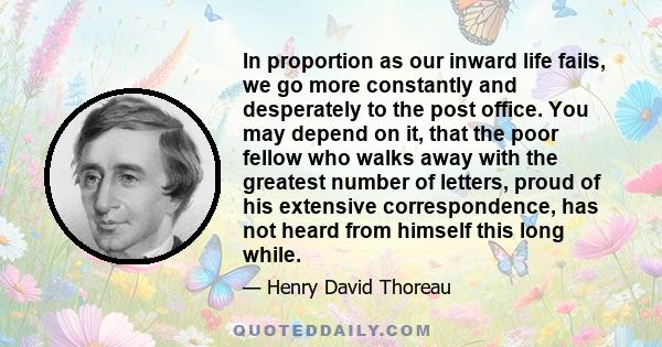 In proportion as our inward life fails, we go more constantly and desperately to the post office. You may depend on it, that the poor fellow who walks away with the greatest number of letters, proud of his extensive