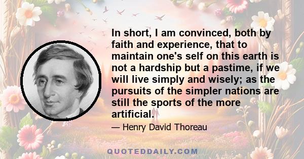 In short, I am convinced, both by faith and experience, that to maintain one's self on this earth is not a hardship but a pastime, if we will live simply and wisely; as the pursuits of the simpler nations are still the