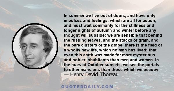 In summer we live out of doors, and have only impulses and feelings, which are all for action, and must wait commonly for the stillness and longer nights of autumn and winter before any thought will subside; we are