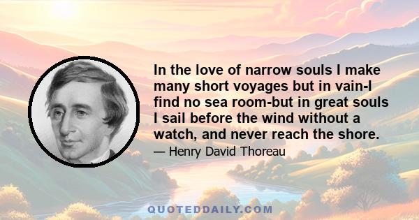 In the love of narrow souls I make many short voyages but in vain-I find no sea room-but in great souls I sail before the wind without a watch, and never reach the shore.