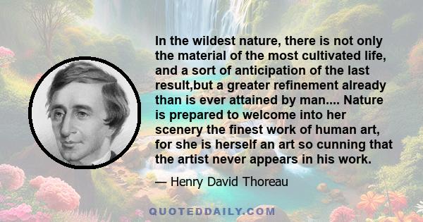 In the wildest nature, there is not only the material of the most cultivated life, and a sort of anticipation of the last result,but a greater refinement already than is ever attained by man.... Nature is prepared to