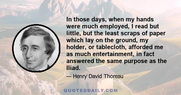 In those days, when my hands were much employed, I read but little, but the least scraps of paper which lay on the ground, my holder, or tablecloth, afforded me as much entertainment, in fact answered the same purpose