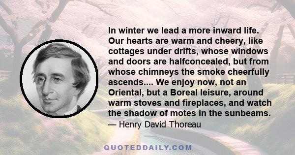 In winter we lead a more inward life. Our hearts are warm and cheery, like cottages under drifts, whose windows and doors are halfconcealed, but from whose chimneys the smoke cheerfully ascends.... We enjoy now, not an