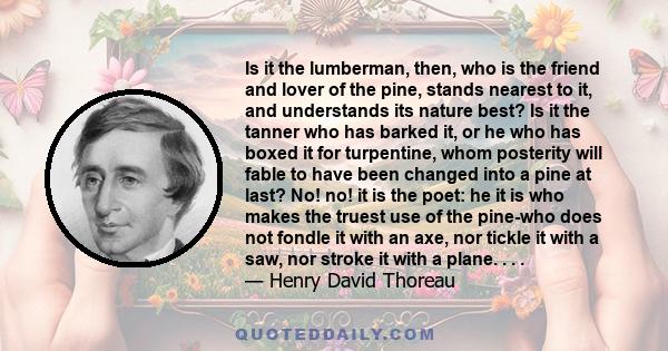 Is it the lumberman, then, who is the friend and lover of the pine, stands nearest to it, and understands its nature best? Is it the tanner who has barked it, or he who has boxed it for turpentine, whom posterity will