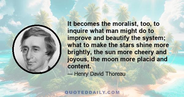 It becomes the moralist, too, to inquire what man might do to improve and beautify the system; what to make the stars shine more brightly, the sun more cheery and joyous, the moon more placid and content.