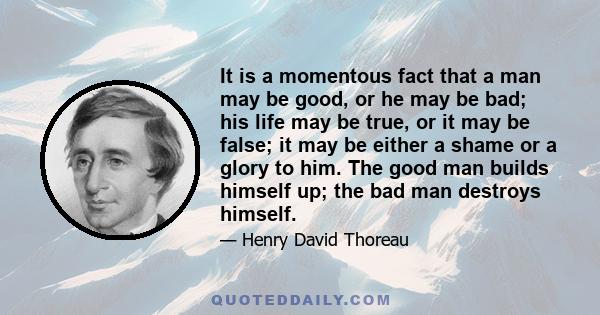 It is a momentous fact that a man may be good, or he may be bad; his life may be true, or it may be false; it may be either a shame or a glory to him. The good man builds himself up; the bad man destroys himself.