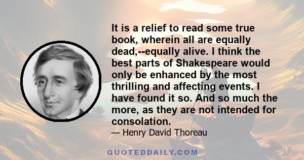 It is a relief to read some true book, wherein all are equally dead,--equally alive. I think the best parts of Shakespeare would only be enhanced by the most thrilling and affecting events. I have found it so. And so