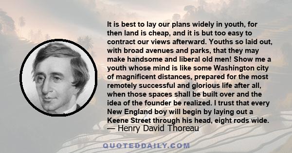 It is best to lay our plans widely in youth, for then land is cheap, and it is but too easy to contract our views afterward. Youths so laid out, with broad avenues and parks, that they may make handsome and liberal old