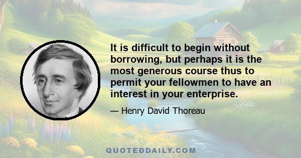 It is difficult to begin without borrowing, but perhaps it is the most generous course thus to permit your fellowmen to have an interest in your enterprise.