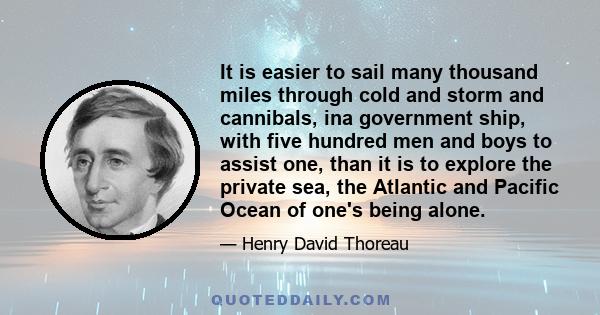 It is easier to sail many thousand miles through cold and storm and cannibals, ina government ship, with five hundred men and boys to assist one, than it is to explore the private sea, the Atlantic and Pacific Ocean of