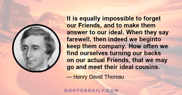 It is equally impossible to forget our Friends, and to make them answer to our ideal. When they say farewell, then indeed we beginto keep them company. How often we find ourselves turning our backs on our actual