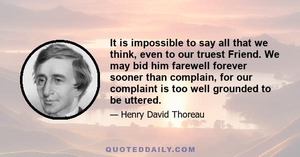 It is impossible to say all that we think, even to our truest Friend. We may bid him farewell forever sooner than complain, for our complaint is too well grounded to be uttered.