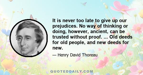 It is never too late to give up our prejudices. No way of thinking or doing, however, ancient, can be trusted without proof. ... Old deeds for old people, and new deeds for new.