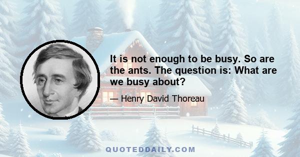 It is not enough to be busy. So are the ants. The question is: What are we busy about?