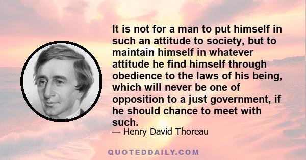 It is not for a man to put himself in such an attitude to society, but to maintain himself in whatever attitude he find himself through obedience to the laws of his being, which will never be one of opposition to a just 