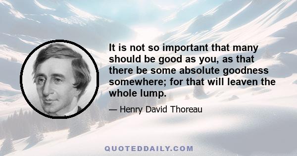 It is not so important that many should be good as you, as that there be some absolute goodness somewhere; for that will leaven the whole lump.