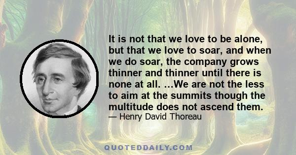 It is not that we love to be alone, but that we love to soar, and when we do soar, the company grows thinner and thinner until there is none at all. …We are not the less to aim at the summits though the multitude does