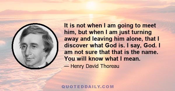 It is not when I am going to meet him, but when I am just turning away and leaving him alone, that I discover what God is. I say, God. I am not sure that that is the name. You will know what I mean.