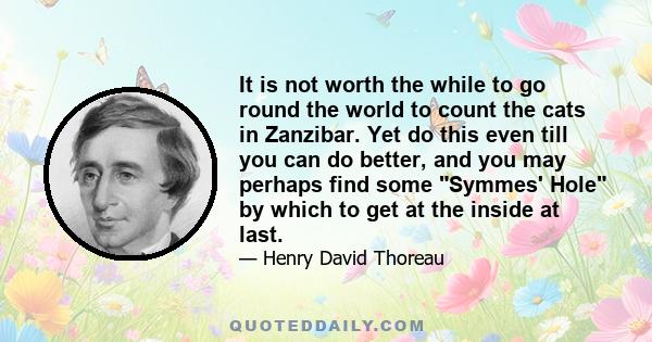 It is not worth the while to go round the world to count the cats in Zanzibar. Yet do this even till you can do better, and you may perhaps find some Symmes' Hole by which to get at the inside at last.