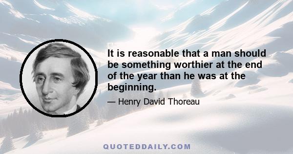 It is reasonable that a man should be something worthier at the end of the year than he was at the beginning.