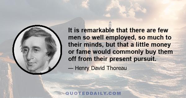 It is remarkable that there are few men so well employed, so much to their minds, but that a little money or fame would commonly buy them off from their present pursuit.