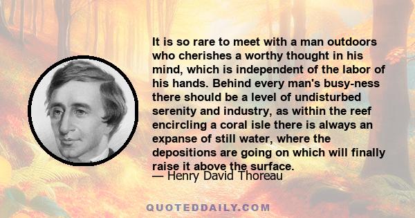 It is so rare to meet with a man outdoors who cherishes a worthy thought in his mind, which is independent of the labor of his hands. Behind every man's busy-ness there should be a level of undisturbed serenity and