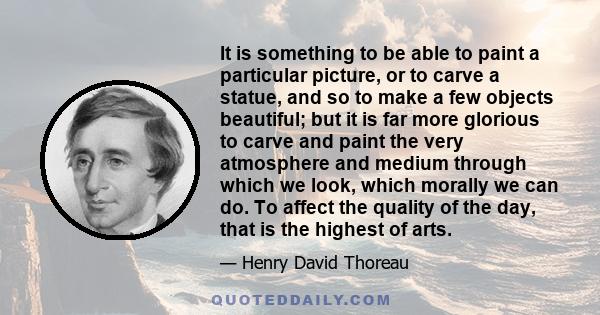 It is something to be able to paint a particular picture, or to carve a statue, and so to make a few objects beautiful; but it is far more glorious to carve and paint the very atmosphere and medium through which we