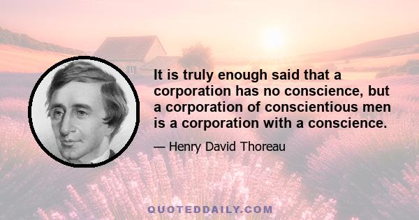 It is truly enough said that a corporation has no conscience, but a corporation of conscientious men is a corporation with a conscience.