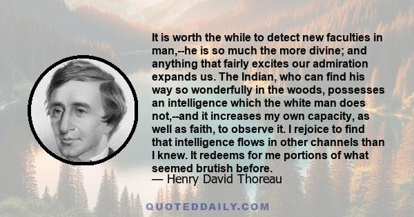 It is worth the while to detect new faculties in man,--he is so much the more divine; and anything that fairly excites our admiration expands us. The Indian, who can find his way so wonderfully in the woods, possesses