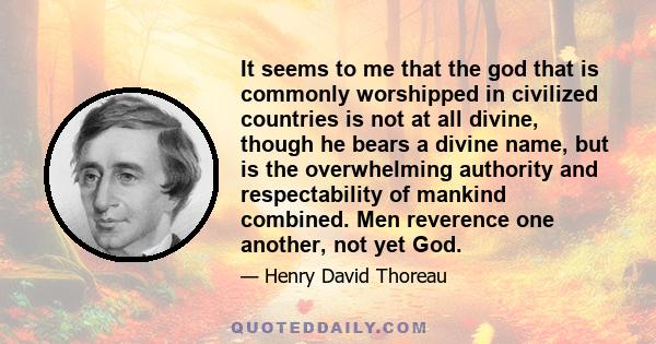 It seems to me that the god that is commonly worshipped in civilized countries is not at all divine, though he bears a divine name, but is the overwhelming authority and respectability of mankind combined. Men reverence 