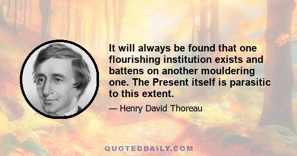 It will always be found that one flourishing institution exists and battens on another mouldering one. The Present itself is parasitic to this extent.