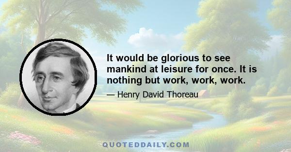 It would be glorious to see mankind at leisure for once. It is nothing but work, work, work.