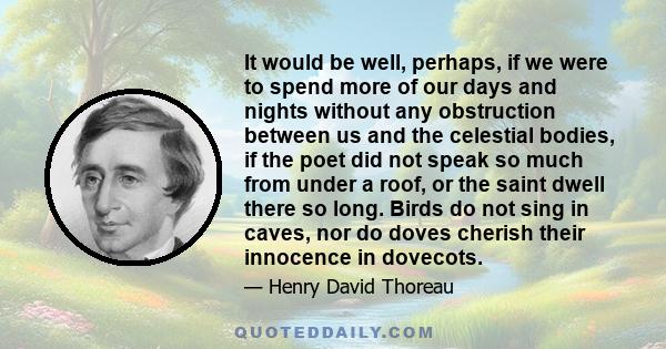 It would be well, perhaps, if we were to spend more of our days and nights without any obstruction between us and the celestial bodies, if the poet did not speak so much from under a roof, or the saint dwell there so