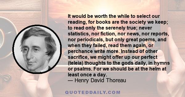 It would be worth the while to select our reading, for books are the society we keep; to read only the serenely true; never statistics, nor fiction, nor news, nor reports, nor periodicals, but only great poems, and when 