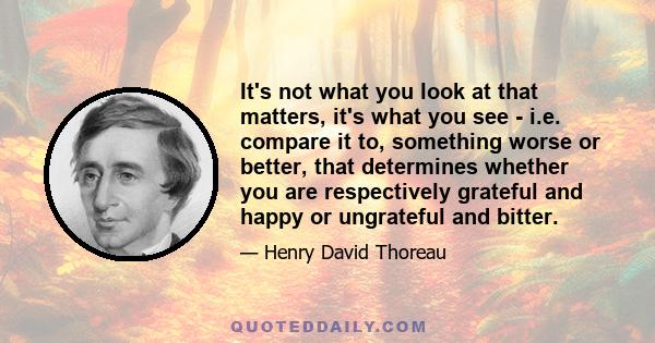 It's not what you look at that matters, it's what you see - i.e. compare it to, something worse or better, that determines whether you are respectively grateful and happy or ungrateful and bitter.