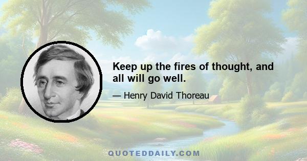 Keep up the fires of thought, and all will go well.